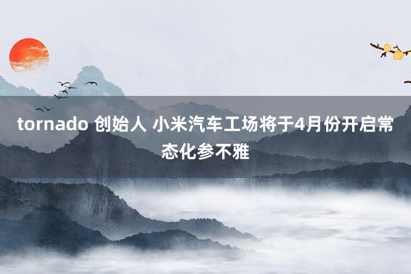 tornado 创始人 小米汽车工场将于4月份开启常态化参不雅